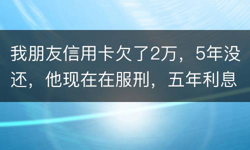 我朋友信用卡欠了2万，5年没还，他现在在服刑，五年利息是多少只还本金可以吗