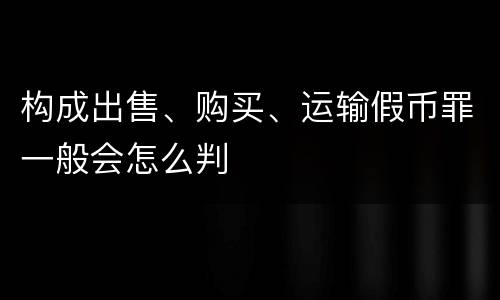 构成出售、购买、运输假币罪一般会怎么判