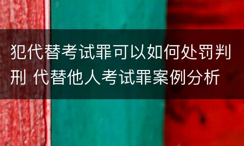 犯代替考试罪可以如何处罚判刑 代替他人考试罪案例分析