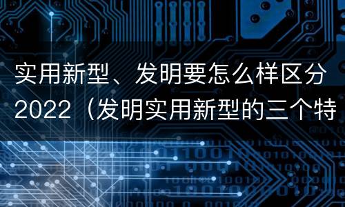 实用新型、发明要怎么样区分2022（发明实用新型的三个特点）