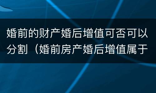 婚前的财产婚后增值可否可以分割（婚前房产婚后增值属于夫妻共同财产吗）