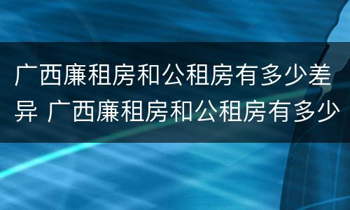 广西廉租房和公租房有多少差异 广西廉租房和公租房有多少差异呢