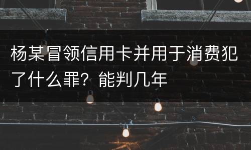 杨某冒领信用卡并用于消费犯了什么罪？能判几年