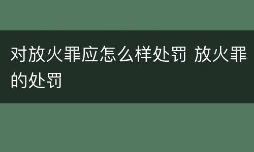 对放火罪应怎么样处罚 放火罪的处罚
