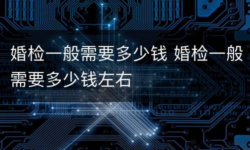 婚检一般需要多少钱 婚检一般需要多少钱左右