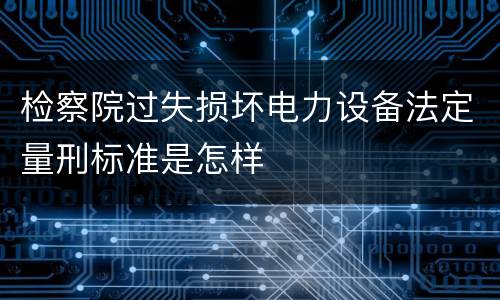 检察院过失损坏电力设备法定量刑标准是怎样