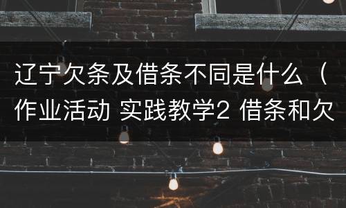 辽宁欠条及借条不同是什么（作业活动 实践教学2 借条和欠条的主要区别是什么?）