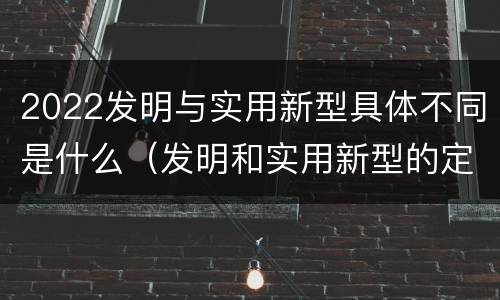 2022发明与实用新型具体不同是什么（发明和实用新型的定义）