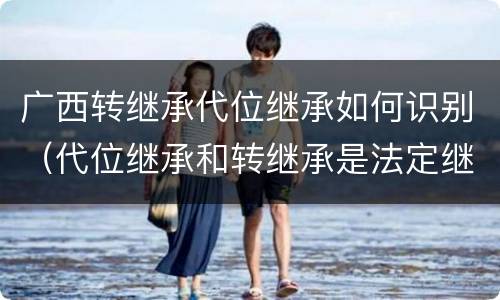 广西转继承代位继承如何识别（代位继承和转继承是法定继承吗）