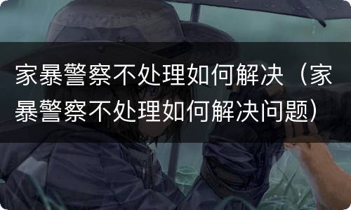 家暴警察不处理如何解决（家暴警察不处理如何解决问题）