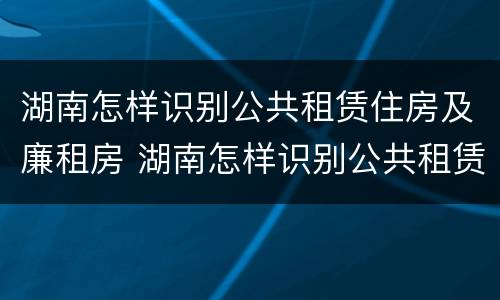 湖南怎样识别公共租赁住房及廉租房 湖南怎样识别公共租赁住房及廉租房名单