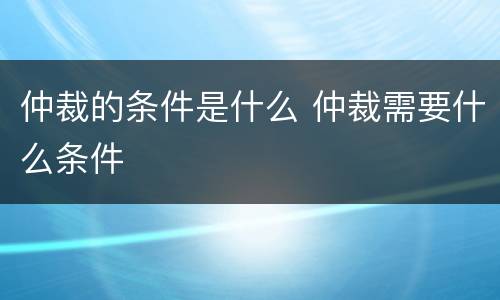 仲裁的条件是什么 仲裁需要什么条件