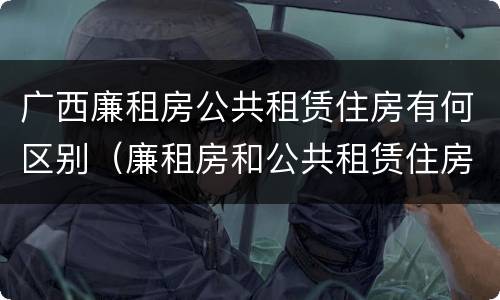 广西廉租房公共租赁住房有何区别（廉租房和公共租赁住房的区别）