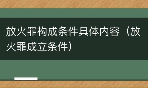 放火罪构成条件具体内容（放火罪成立条件）