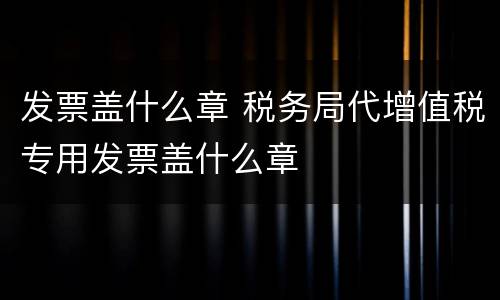 发票盖什么章 税务局代增值税专用发票盖什么章
