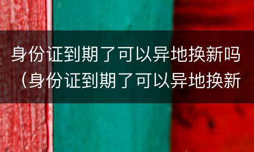 身份证到期了可以异地换新吗（身份证到期了可以异地换新吗要多久）