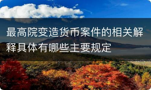 最高院变造货币案件的相关解释具体有哪些主要规定