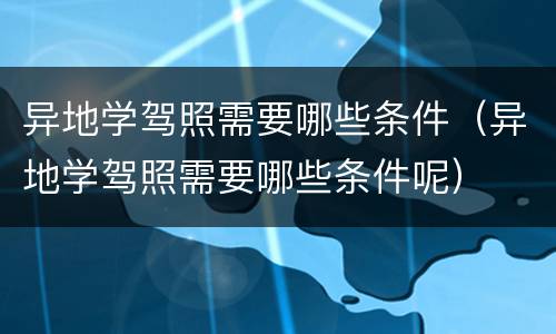 异地学驾照需要哪些条件（异地学驾照需要哪些条件呢）