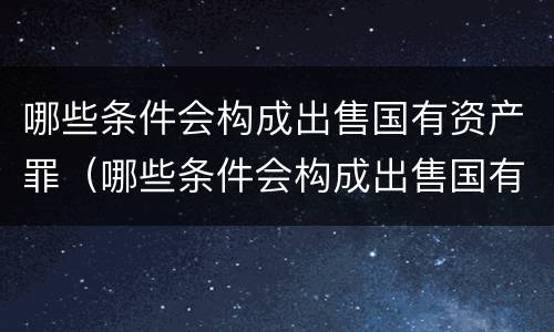 哪些条件会构成出售国有资产罪（哪些条件会构成出售国有资产罪行）