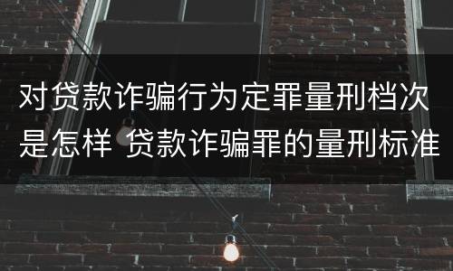 对贷款诈骗行为定罪量刑档次是怎样 贷款诈骗罪的量刑标准