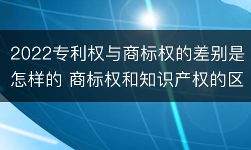 2022专利权与商标权的差别是怎样的 商标权和知识产权的区别