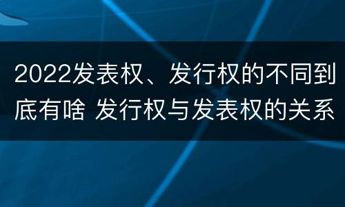 2022发表权、发行权的不同到底有啥 发行权与发表权的关系