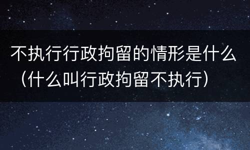 不执行行政拘留的情形是什么（什么叫行政拘留不执行）