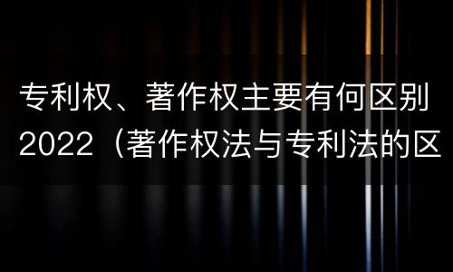 专利权、著作权主要有何区别2022（著作权法与专利法的区别）
