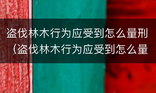 盗伐林木行为应受到怎么量刑（盗伐林木行为应受到怎么量刑处罚）