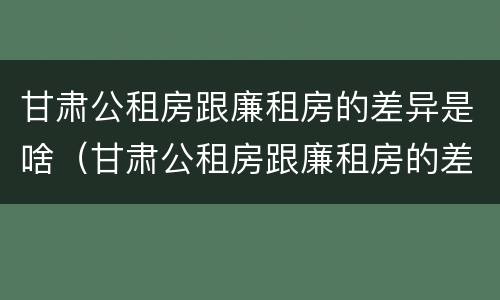 甘肃公租房跟廉租房的差异是啥（甘肃公租房跟廉租房的差异是啥啊）