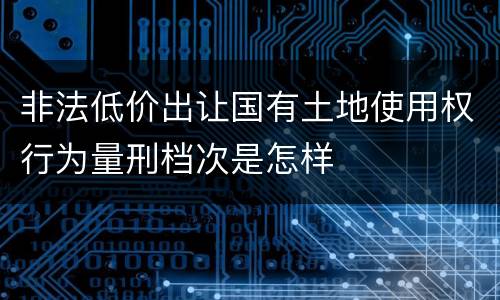 非法低价出让国有土地使用权行为量刑档次是怎样