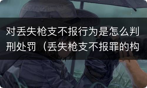 对丢失枪支不报行为是怎么判刑处罚（丢失枪支不报罪的构成要件）