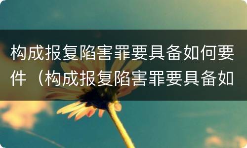 构成报复陷害罪要具备如何要件（构成报复陷害罪要具备如何要件和条件）