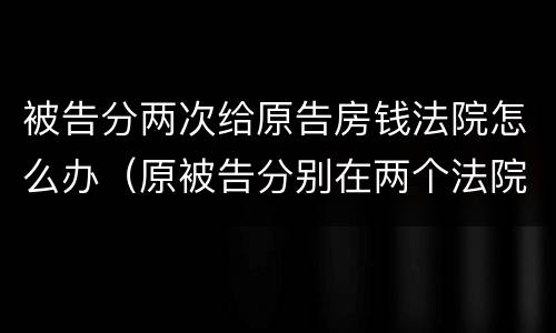 被告分两次给原告房钱法院怎么办（原被告分别在两个法院起诉）