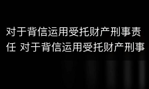 对于背信运用受托财产刑事责任 对于背信运用受托财产刑事责任的案例