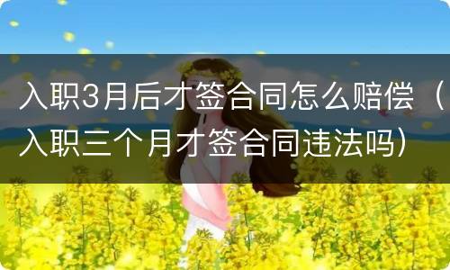 入职3月后才签合同怎么赔偿（入职三个月才签合同违法吗）