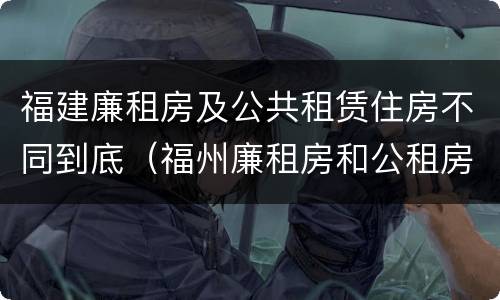 福建廉租房及公共租赁住房不同到底（福州廉租房和公租房）