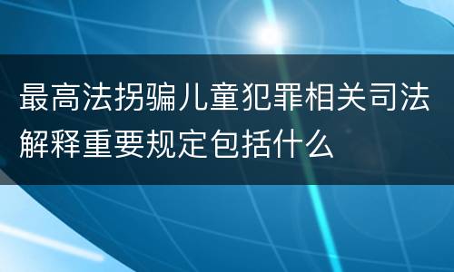 最高法拐骗儿童犯罪相关司法解释重要规定包括什么