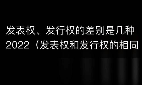 发表权、发行权的差别是几种2022（发表权和发行权的相同点）