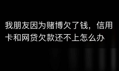 我朋友因为赌博欠了钱,信用卡和网贷欠款还不上怎么办