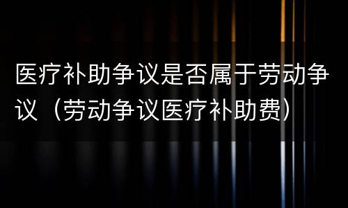医疗补助争议是否属于劳动争议（劳动争议医疗补助费）