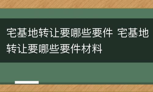 宅基地转让要哪些要件 宅基地转让要哪些要件材料