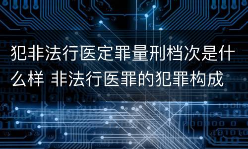 犯非法行医定罪量刑档次是什么样 非法行医罪的犯罪构成