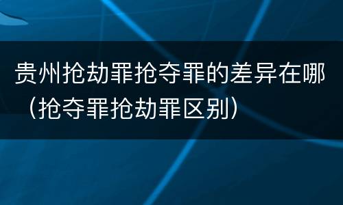 贵州抢劫罪抢夺罪的差异在哪（抢夺罪抢劫罪区别）