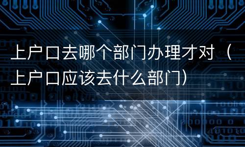 上户口去哪个部门办理才对（上户口应该去什么部门）