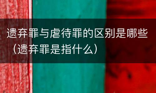 遗弃罪与虐待罪的区别是哪些（遗弃罪是指什么）