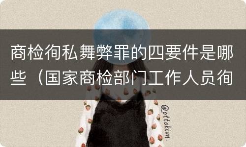 商检徇私舞弊罪的四要件是哪些（国家商检部门工作人员徇私舞弊伪造检验结果）