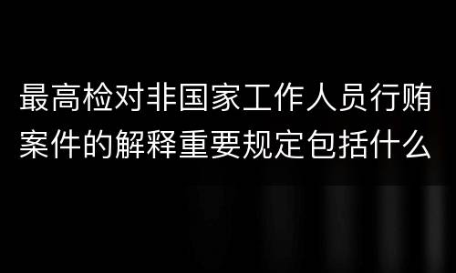 最高检对非国家工作人员行贿案件的解释重要规定包括什么