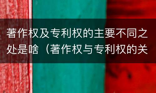 著作权及专利权的主要不同之处是啥（著作权与专利权的关系）