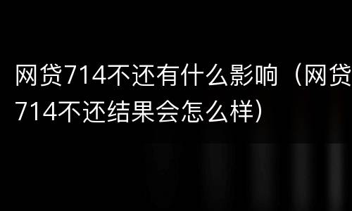 网贷714不还有什么影响（网贷714不还结果会怎么样）
